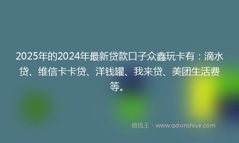 2025年的2024年最新贷款口子众鑫玩卡有：滴水贷、维信卡卡贷、洋钱罐、我来贷、美团生活费等。