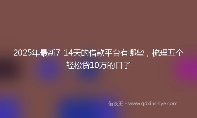2025年最新7-14天的借款平台有哪些，梳理五个轻松贷10万的口子