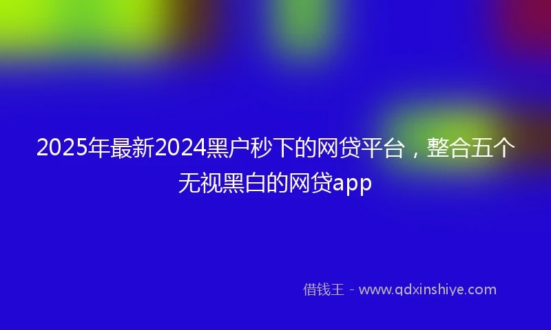 2025年最新2024黑户秒下的网贷平台，整合五个无视黑白的网贷app