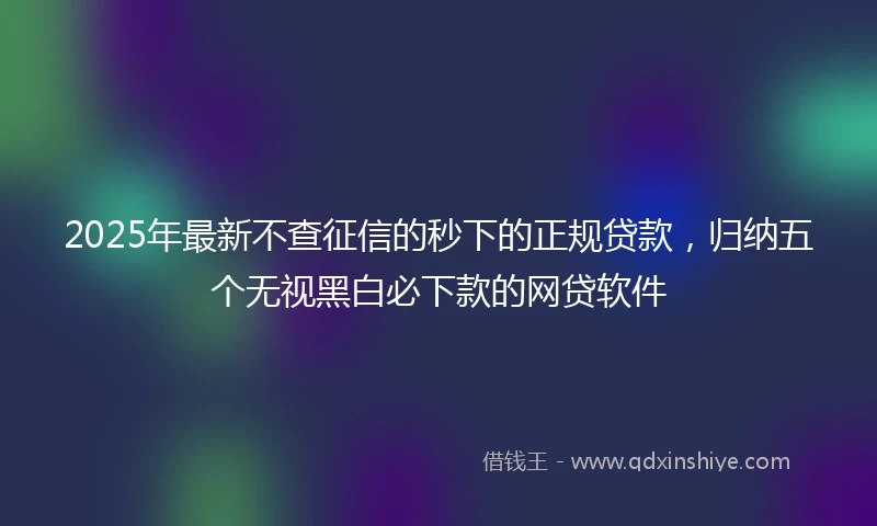 2025年最新不查征信的秒下的正规贷款，归纳五个无视黑白必下款的网贷软件