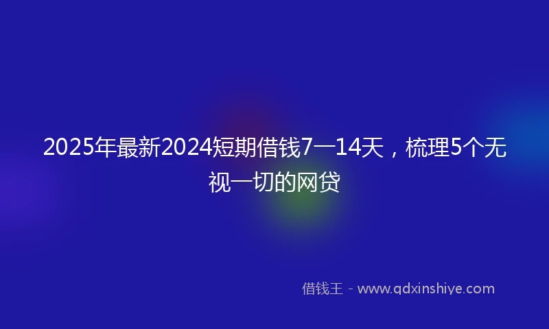 2025年最新2024短期借钱7一14天，梳理5个无视一切的网贷