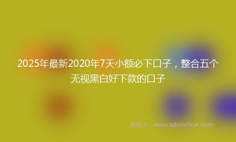 2025年最新2020年7天小额必下口子，整合五个无视黑白好下款的口子