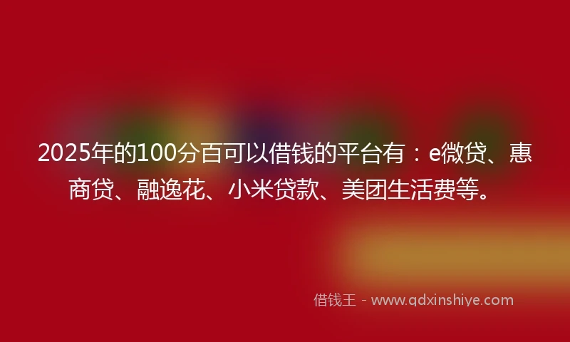 2025年的100分百可以借钱的平台有：e微贷、惠商贷、融逸花、小米贷款、美团生活费等。