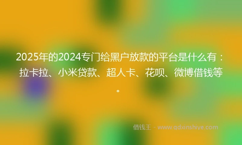 2025年的2024专门给黑户放款的平台是什么有：拉卡拉、小米贷款、超人卡、花呗、微博借钱等。