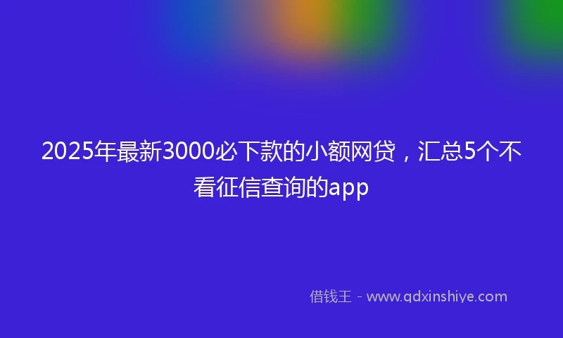 2025年最新3000必下款的小额网贷，汇总5个不看征信查询的app