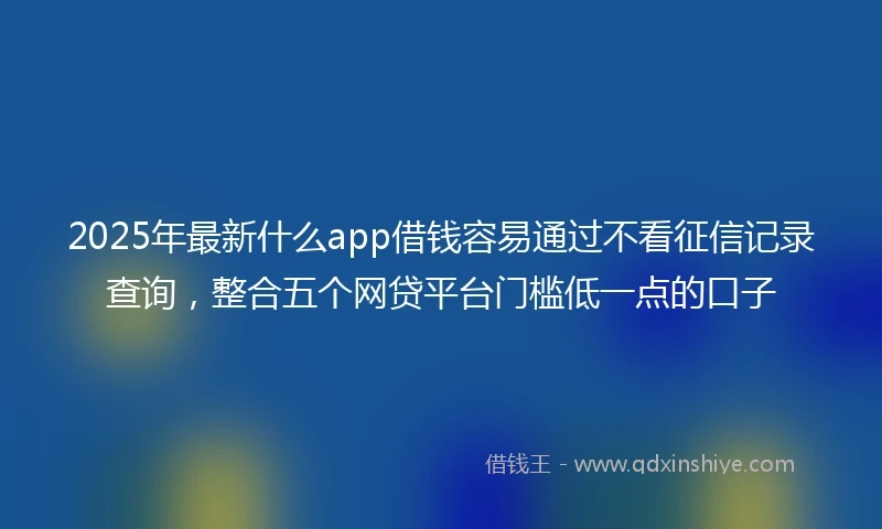 2025年最新什么app借钱容易通过不看征信记录查询，整合五个网贷平台门槛低一点的口子