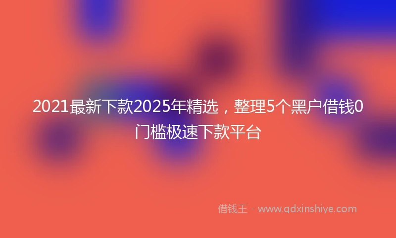 2021最新下款2025年精选，整理5个黑户借钱0门槛极速下款平台
