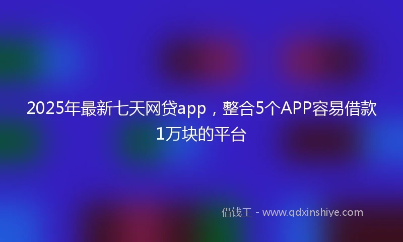 2025年最新七天网贷app，整合5个APP容易借款1万块的平台