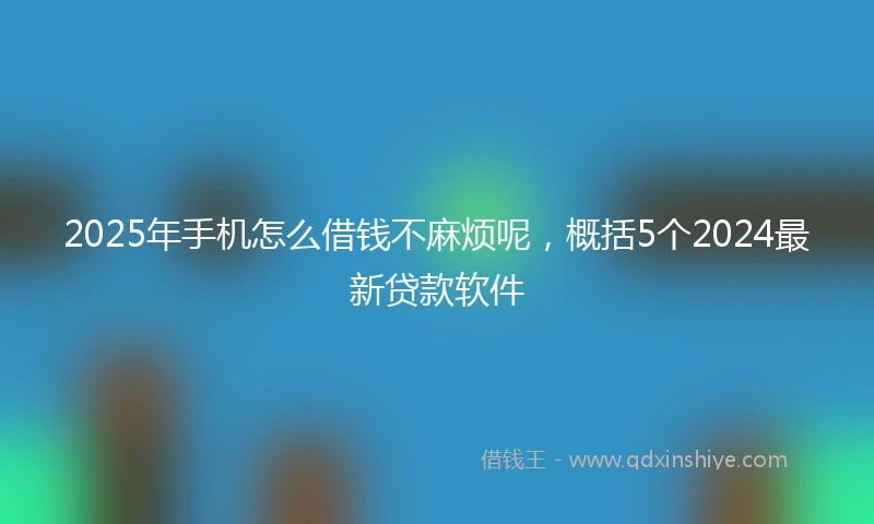 2025年手机怎么借钱不麻烦呢，概括5个2024最新贷款软件