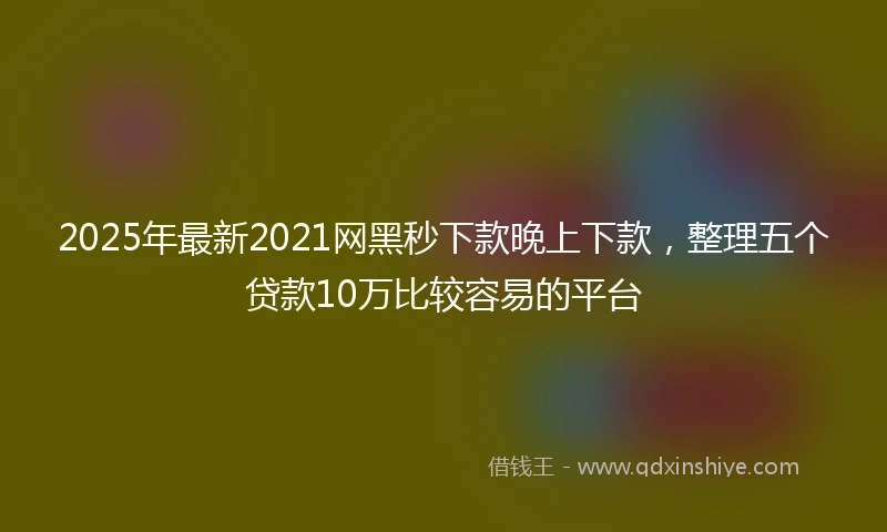 2025年最新2021网黑秒下款晚上下款，整理五个贷款10万比较容易的平台