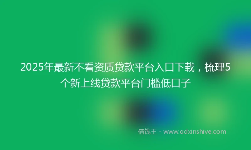 2025年最新不看资质贷款平台入口下载，梳理5个新上线贷款平台门槛低口子