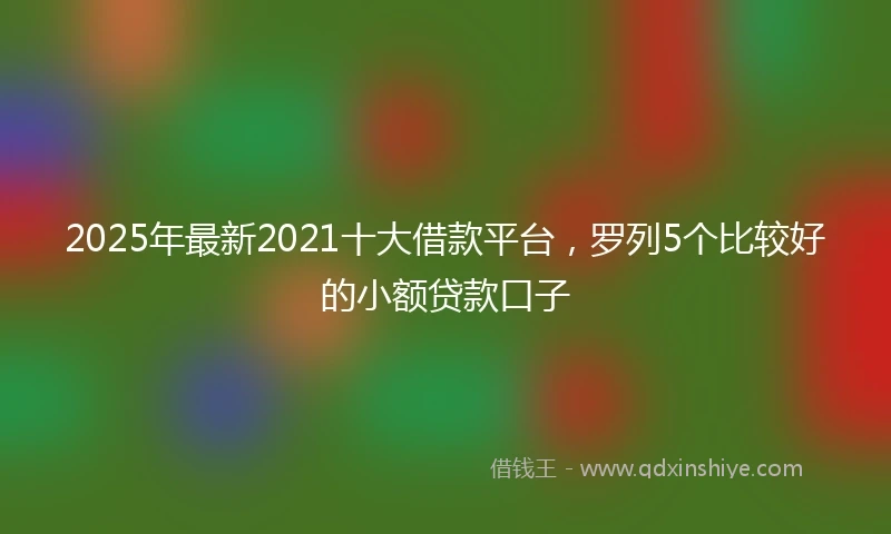 2025年最新2021十大借款平台，罗列5个比较好的小额贷款口子