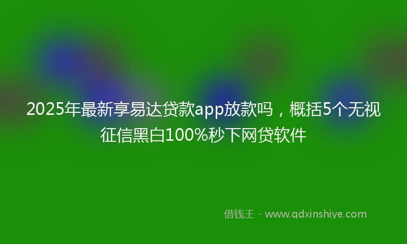 2025年最新享易达贷款app放款吗，概括5个无视征信黑白100%秒下网贷软件
