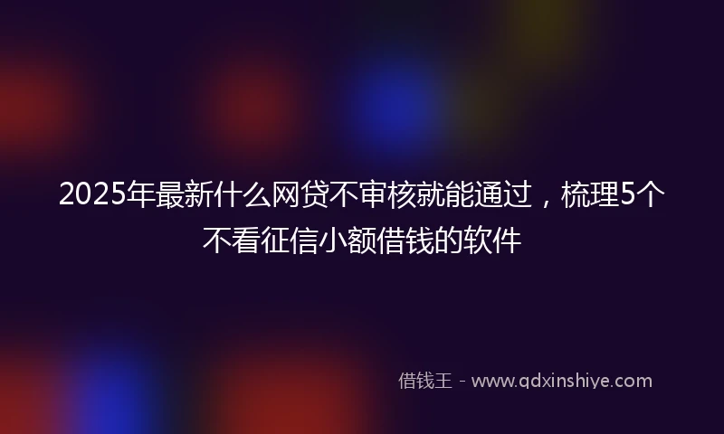 2025年最新什么网贷不审核就能通过，梳理5个不看征信小额借钱的软件