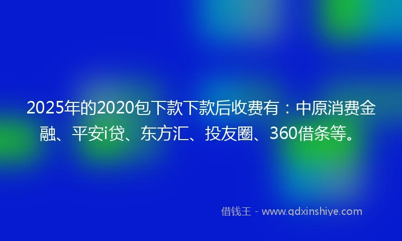 2025年的2020包下款下款后收费有：中原消费金融、平安i贷、东方汇、投友圈、360借条等。