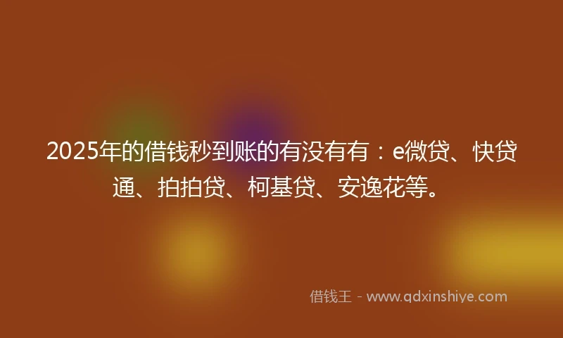 2025年的借钱秒到账的有没有有：e微贷、快贷通、拍拍贷、柯基贷、安逸花等。