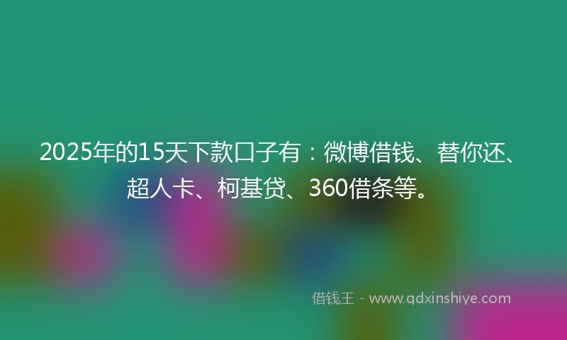 2025年的15天下款口子有：微博借钱、替你还、超人卡、柯基贷、360借条等。