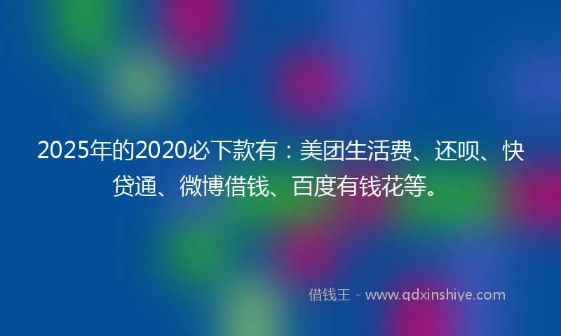 2025年的2020必下款有：美团生活费、还呗、快贷通、微博借钱、百度有钱花等。