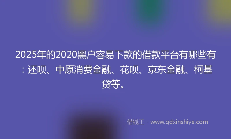 2025年的2020黑户容易下款的借款平台有哪些有：还呗、中原消费金融、花呗、京东金融、柯基贷等。