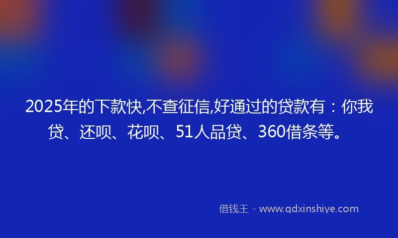 2025年的下款快,不查征信,好通过的贷款有：你我贷、还呗、花呗、51人品贷、360借条等。