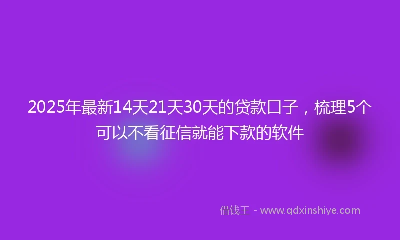 2025年最新14天21天30天的贷款口子，梳理5个可以不看征信就能下款的软件