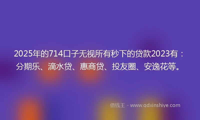 2025年的714口子无视所有秒下的贷款2023有：分期乐、滴水贷、惠商贷、投友圈、安逸花等。