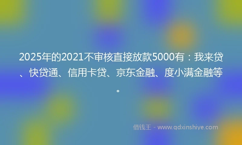 2025年的2021不审核直接放款5000有：我来贷、快贷通、信用卡贷、京东金融、度小满金融等。