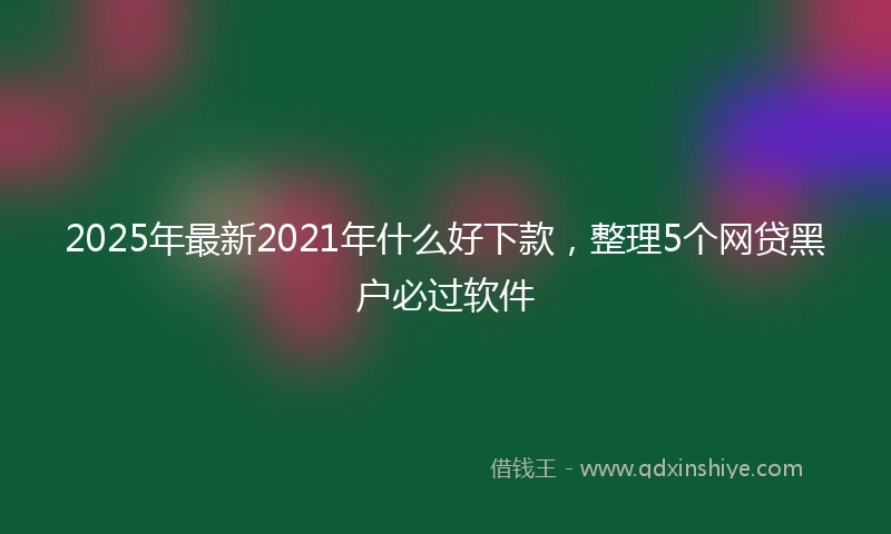 2025年最新2021年什么好下款，整理5个网贷黑户必过软件