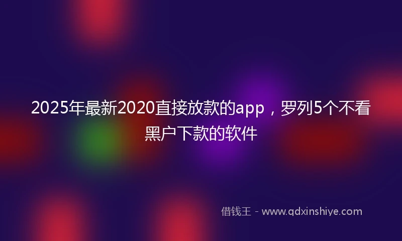 2025年最新2020直接放款的app，罗列5个不看黑户下款的软件