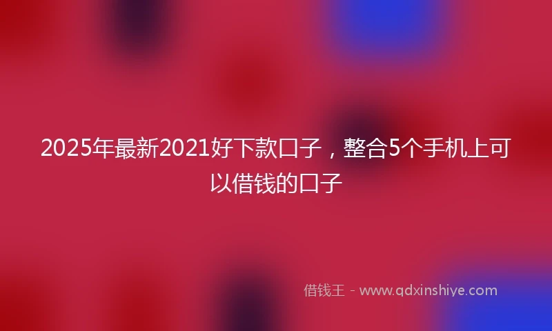 2025年最新2021好下款口子，整合5个手机上可以借钱的口子