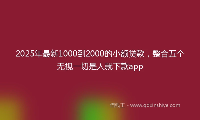 2025年最新1000到2000的小额贷款，整合五个无视一切是人就下款app