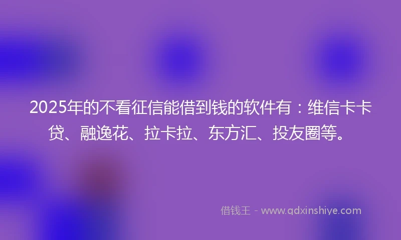 2025年的不看征信能借到钱的软件有：维信卡卡贷、融逸花、拉卡拉、东方汇、投友圈等。