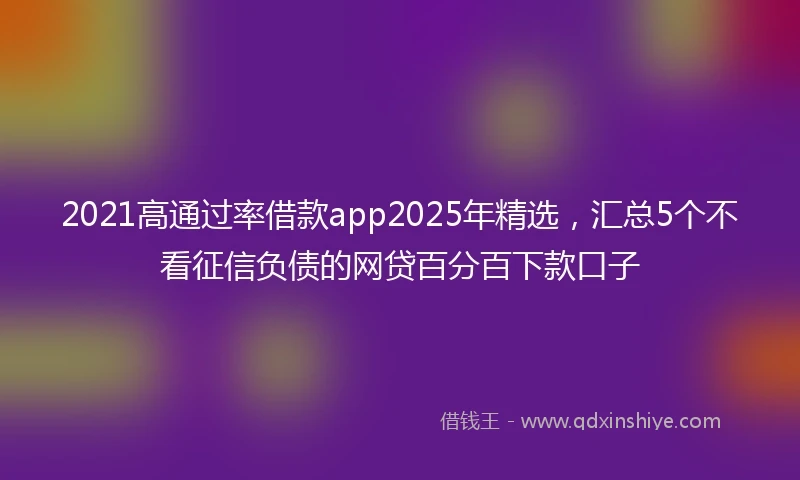 2021高通过率借款app2025年精选,汇总5个不看征信负债的网贷百分百下款口子