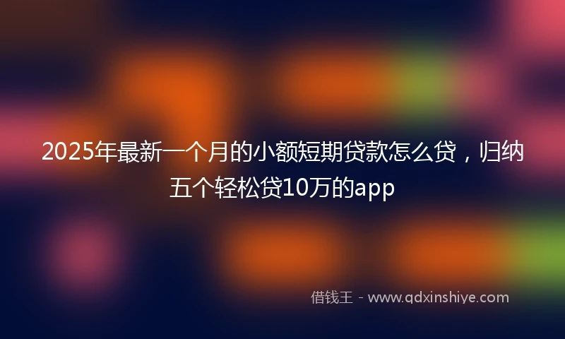 2025年最新一个月的小额短期贷款怎么贷，归纳五个轻松贷10万的app