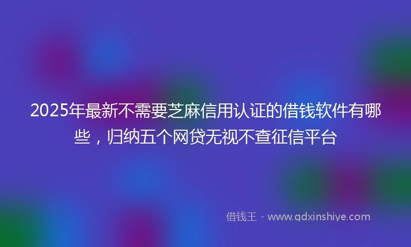 2025年最新不需要芝麻信用认证的借钱软件有哪些，归纳五个网贷无视不查征信平台