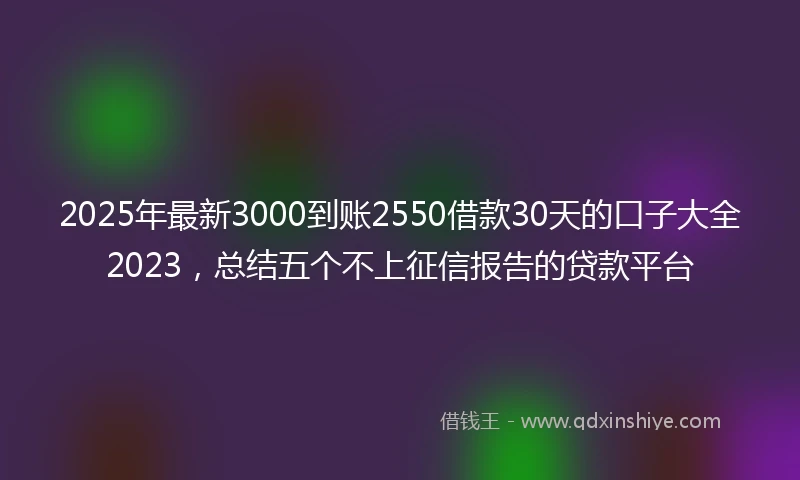 2025年最新3000到账2550借款30天的口子大全2023，总结五个不上征信报告的贷款平台