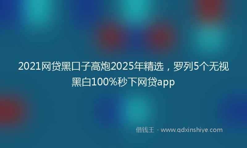 2021网贷黑口子高炮2025年精选，罗列5个无视黑白100%秒下网贷app