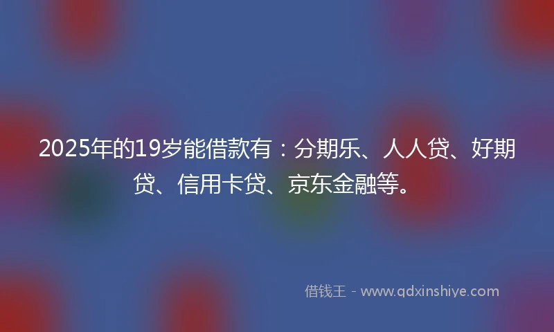 2025年的19岁能借款有：分期乐、人人贷、好期贷、信用卡贷、京东金融等。