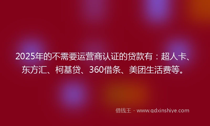 2025年的不需要运营商认证的贷款有：超人卡、东方汇、柯基贷、360借条、美团生活费等。
