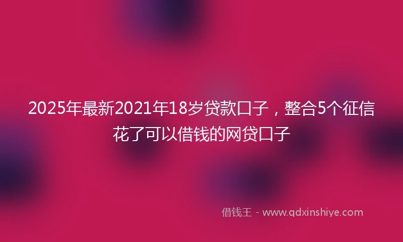 2025年最新2021年18岁贷款口子，整合5个征信花了可以借钱的网贷口子