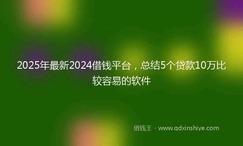 2025年最新2024借钱平台，总结5个贷款10万比较容易的软件