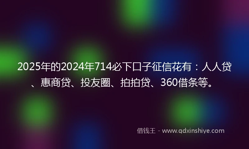 2025年的2024年714必下口子征信花有：人人贷、惠商贷、投友圈、拍拍贷、360借条等。
