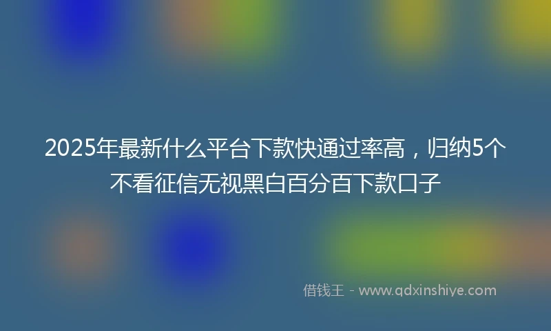2025年最新什么平台下款快通过率高，归纳5个不看征信无视黑白百分百下款口子