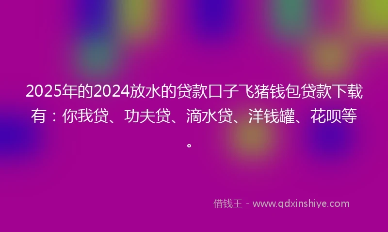2025年的2024放水的贷款口子飞猪钱包贷款下载有：你我贷、功夫贷、滴水贷、洋钱罐、花呗等。