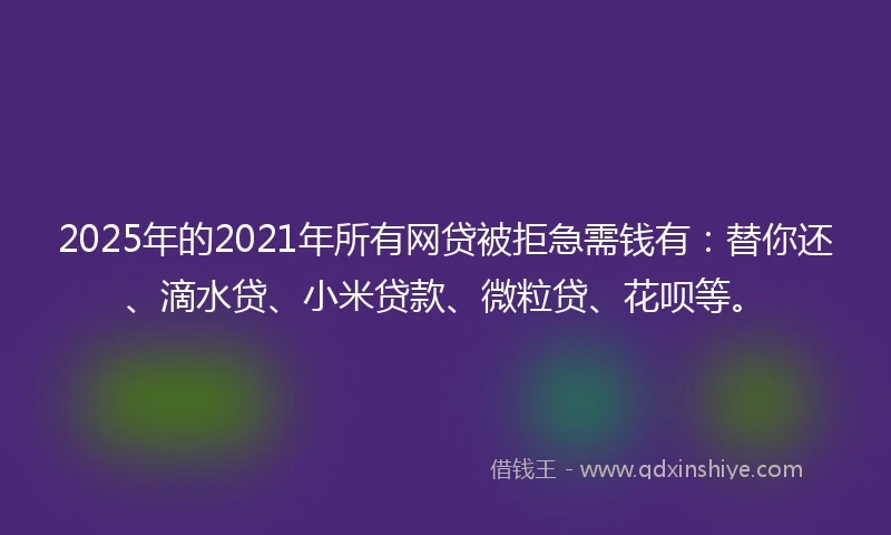 2025年的2021年所有网贷被拒急需钱有：替你还、滴水贷、小米贷款、微粒贷、花呗等。