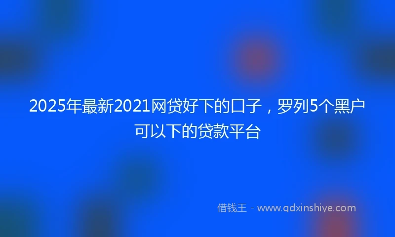 2025年最新2021网贷好下的口子，罗列5个黑户可以下的贷款平台