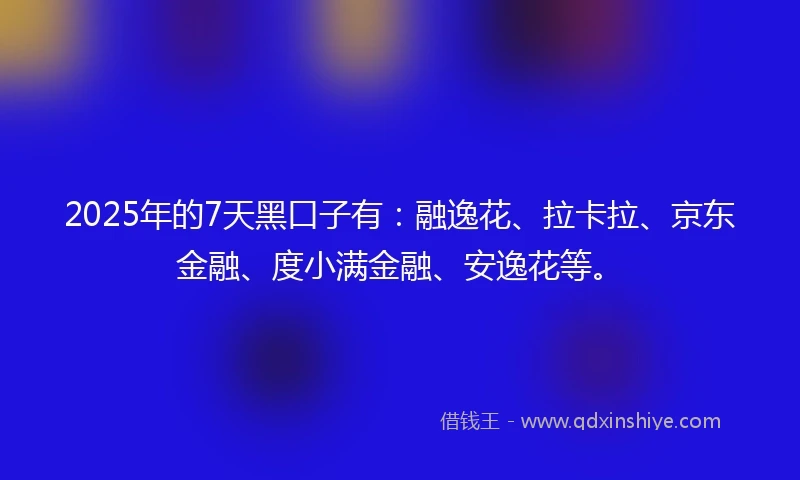 2025年的7天黑口子有：融逸花、拉卡拉、京东金融、度小满金融、安逸花等。