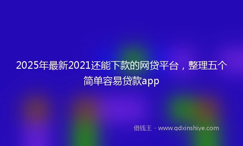 2025年最新2021还能下款的网贷平台，整理五个简单容易贷款app