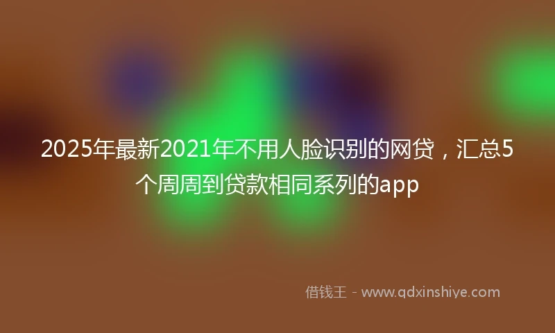 2025年最新2021年不用人脸识别的网贷，汇总5个周周到贷款相同系列的app