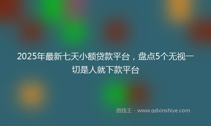 2025年最新七天小额贷款平台，盘点5个无视一切是人就下款平台
